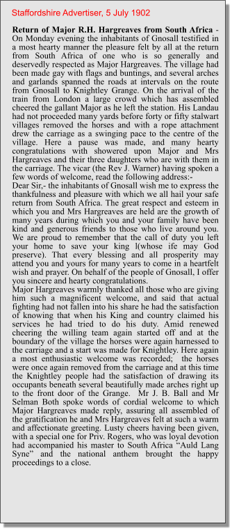 Return of Major R.H. Hargreaves from South Africa - On Monday evening the inhabitants of Gnosall testified in a most hearty manner the pleasure felt by all at the return from South Africa of one who is so generally and deservedly respected as Major Hargreaves. The village had been made gay with flags and buntings, and several arches and garlands spanned the roads at intervals on the route from Gnosall to Knightley Grange. On the arrival of the train from London a large crowd which has assembled cheered the gallant Major as he left the station. His Landau had not proceeded many yards before forty or fifty stalwart villages removed the horses and with a rope attachment drew the carriage as a swinging pace to the centre of the village. Here a pause was made, and many hearty congratulations with showered upon Major and Mrs Hargreaves and their three daughters who are with them in the carriage. The vicar (the Rev J. Warner) having spoken a few words of welcome, read the following address:-Dear Sir,- the inhabitants of Gnosall wish me to express the thankfulness and pleasure with which we all hail your safe return from South Africa. The great respect and esteem in which you and Mrs Hargreaves are held are the growth of many years during which you and your family have been kind and generous friends to those who live around you. We are proud to remember that the call of duty you left your home to save your king l(whose ife may God preserve). That every blessing and all prosperity may attend you and yours for many years to come in a heartfelt wish and prayer. On behalf of the people of Gnosall, I offer you sincere and hearty congratulations.Major Hargreaves warmly thanked all those who are giving him such a magnificent welcome, and said that actual fighting had not fallen into his share he had the satisfaction of knowing that when his King and country claimed his services he had tried to do his duty. Amid renewed cheering the willing team again started off and at the boundary of the village the horses were again harnessed to the carriage and a start was made for Knightley. Here again a most enthusiastic welcome was recorded;  the horses were once again removed from the carriage and at this time the Knightley people had the satisfaction of drawing its occupants beneath several beautifully made arches right up to the front door of the Grange.  Mr J. B. Ball and Mr Selman Both spoke words of cordial welcome to which Major Hargreaves made reply, assuring all assembled of the gratification he and Mrs Hargreaves felt at such a warm and affectionate greeting. Lusty cheers having been given, with a special one for Priv. Rogers, who was loyal devotion had accompanied his master to South Africa “Auld Lang Syne” and the national anthem brought the happy proceedings to a close. Staffordshire Advertiser, 5 July 1902